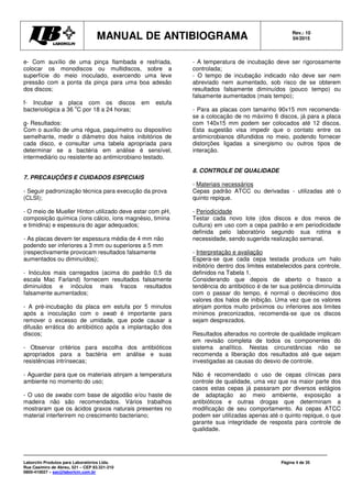 MANUAL DE ANTIBIOGRAMA Rev.: 10
04/2015
Laborclin Produtos para Laboratórios Ltda.
Rua Casimiro de Abreu, 521 – CEP 83.321-210
0800-410027 – sac@laborlcin.com.br
Página 4 de 35
e- Com auxílio de uma pinça flambada e resfriada,
colocar os monodiscos ou multidiscos, sobre a
superfície do meio inoculado, exercendo uma leve
pressão com a ponta da pinça para uma boa adesão
dos discos;
f- Incubar a placa com os discos em estufa
bacteriológica a 36
o
C por 18 a 24 horas;
g- Resultados:
Com o auxílio de uma régua, paquímetro ou dispositivo
semelhante, medir o diâmetro dos halos inibitórios de
cada disco, e consultar uma tabela apropriada para
determinar se a bactéria em análise é sensível,
intermediário ou resistente ao antimicrobiano testado.
7. PRECAUÇÕES E CUIDADOS ESPECIAIS
- Seguir padronização técnica para execução da prova
(CLSI);
- O meio de Mueller Hinton utilizado deve estar com pH,
composição química (íons cálcio, íons magnésio, timina
e timidina) e espessura do agar adequados;
- As placas devem ter espessura média de 4 mm não
podendo ser inferiores a 3 mm ou superiores a 5 mm
(respectivamente provocam resultados falsamente
aumentados ou diminuídos);
- Inóculos mais carregados (acima do padrão 0,5 da
escala Mac Farland) fornecem resultados falsamente
diminuídos e inóculos mais fracos resultados
falsamente aumentados;
- A pré-incubação da placa em estufa por 5 minutos
após a inoculação com o swab é importante para
remover o excesso de umidade, que pode causar a
difusão errática do antibiótico após a implantação dos
discos;
- Observar critérios para escolha dos antibióticos
apropriados para a bactéria em análise e suas
resistências intrínsecas;
- Aguardar para que os materiais atinjam a temperatura
ambiente no momento do uso;
- O uso de swabs com base de algodão e/ou haste de
madeira não são recomendados. Vários trabalhos
mostraram que os ácidos graxos naturais presentes no
material interferirem no crescimento bacteriano;
- A temperatura de incubação deve ser rigorosamente
controlada;
- O tempo de incubação indicado não deve ser nem
abreviado nem aumentado, sob risco de se obterem
resultados falsamente diminuídos (pouco tempo) ou
falsamente aumentados (mais tempo);
- Para as placas com tamanho 90x15 mm recomenda-
se a colocação de no máximo 6 discos, já para a placa
com 140x15 mm podem ser colocados até 12 discos.
Esta sugestão visa impedir que o contato entre os
antimicrobianos difundidos no meio, podendo fornecer
distorções ligadas a sinergismo ou outros tipos de
interação.
8. CONTROLE DE QUALIDADE
- Materiais necessários
Cepas padrão ATCC ou derivadas - utilizadas até o
quinto repique.
- Periodicidade
Testar cada novo lote (dos discos e dos meios de
cultura) em uso com a cepa padrão e em periodicidade
definida pelo laboratório segundo sua rotina e
necessidade, sendo sugerida realização semanal.
- Interpretação e avaliação
Espera-se que cada cepa testada produza um halo
inibitório dentro dos limites estabelecidos para controle,
definidos na Tabela 1.
Considerando que depois de aberto o frasco a
tendência do antibiótico é de ter sua potência diminuída
com o passar do tempo, é normal o decréscimo dos
valores dos halos de inibição. Uma vez que os valores
atinjam pontos muito próximos ou inferiores aos limites
mínimos preconizados, recomenda-se que os discos
sejam desprezados.
Resultados alterados no controle de qualidade implicam
em revisão completa de todos os componentes do
sistema analítico. Nestas circunstâncias não se
recomenda a liberação dos resultados até que sejam
investigadas as causas do desvio de controle.
Não é recomendado o uso de cepas clínicas para
controle de qualidade, uma vez que na maior parte dos
casos estas cepas já passaram por diversos estágios
de adaptação ao meio ambiente, exposição a
antibióticos e outras drogas que determinam a
modificação de seu comportamento. As cepas ATCC
podem ser utilizadas apenas até o quinto repique, o que
garante sua integridade de resposta para controle de
qualidade.
 