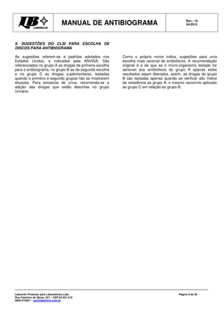MANUAL DE ANTIBIOGRAMA Rev.: 10
04/2015
Laborclin Produtos para Laboratórios Ltda.
Rua Casimiro de Abreu, 521 – CEP 83.321-210
0800-410027 – sac@laborlcin.com.br
Página 5 de 35
9. SUGESTÕES DO CLSI PARA ESCOLHA DE
DISCOS PARA ANTIBIOGRAMA
As sugestões referem-se a padrões adotados nos
Estados Unidos, e indicados pela ANVISA. São
referenciados no grupo A as drogas de primeira escolha
para o antibiograma, no grupo B as de segunda escolha
e no grupo C as drogas suplementares, testadas
quando o primeiro e segundo grupos não se mostrarem
eficazes. Para amostras de urina, recomenda-se a
adição das drogas que estão descritas no grupo
Urinário.
Como o próprio nome indica, sugestões para uma
escolha mais racional de antibióticos. A recomendação
original é a de que se o micro-organismo testado for
sensível aos antibióticos do grupo A apenas estes
resultados sejam liberados, assim, as drogas do grupo
B são testadas apenas quando se verificar alto índice
de resistência ao grupo A, o mesmo raciocínio aplicado
ao grupo C em relação ao grupo B.
 