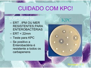 CUIDADO COM KPC! SUSPEITAR SE: ERT , IPM OU MER RESISTENTES PARA ENTEROBACTÉRIAS ERT < 22mm Teste para KPC Se positivo a Enterobactéria é resistente a todos os carbapenens KPC Rodrigues, A. C. 
