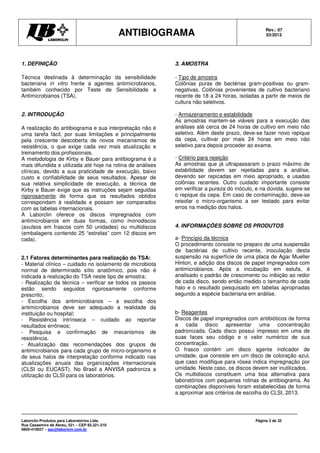 ANTIBIOGRAMA Rev.: 07
03/2013
Laborclin Produtos para Laboratórios Ltda.
Rua Cassemiro de Abreu, 521 – CEP 83.321-210
0800-410027 – sac@laborlcin.com.br
Página 2 de 32
1. DEFINIÇÃO
Técnica destinada à determinação da sensibilidade
bacteriana in vitro frente a agentes antimicrobianos,
também conhecido por Teste de Sensibilidade a
Antimicrobianos (TSA).
2. INTRODUÇÃO
A realização do antibiograma e sua interpretação não é
uma tarefa fácil, por suas limitações e principalmente
pela crescente descoberta de novos mecanismos de
resistência, o que exige cada vez mais atualização e
treinamento dos profissionais.
A metodologia de Kirby e Bauer para antibiograma é a
mais difundida e utilizada até hoje na rotina de análises
clínicas, devido a sua praticidade de execução, baixo
custo e confiabilidade de seus resultados. Apesar de
sua relativa simplicidade de execução, a técnica de
Kirby e Bauer exige que as instruções sejam seguidas
rigorosamente de forma que os resultados obtidos
correspondam à realidade e possam ser comparados
com as tabelas internacionais.
A Laborclin oferece os discos impregnados com
antimicrobianos em duas formas, como monodiscos
(avulsos em frascos com 50 unidades) ou multidiscos
(embalagens contendo 25 “estrelas” com 12 discos em
cada).
2.1 Fatores determinantes para realização do TSA:
- Material clínico – cuidado no isolamento de microbiota
normal de determinado sítio anatômico, pois não é
indicada a realização do TSA neste tipo de amostra;
- Realização da técnica – verificar se todos os passos
estão sendo seguidos rigorosamente conforme
prescrito;
- Escolha dos antimicrobianos – a escolha dos
antimicrobianos deve ser adequado a realidade da
instituição ou hospital;
- Resistência intrínseca – cuidado ao reportar
resultados errôneos;
- Pesquisa e confirmação de mecanismos de
resistência.
- Atualização das recomendações dos grupos de
antimicrobianos para cada grupo de micro-organismo e
de seus halos de interpretação conforme indicado nas
atualizações anuais das organizações internacionais
(CLSI ou EUCAST). No Brasil a ANVISA padroniza a
utilização do CLSI para os laboratórios.
3. AMOSTRA
- Tipo de amostra
Colônias puras de bactérias gram-positivas ou gram-
negativas. Colônias provenientes de cultivo bacteriano
recente de 18 a 24 horas, isoladas a partir de meios de
cultura não seletivos.
- Armazenamento e estabilidade
As amostras mantem-se viáveis para a execução das
análises até cerca de 24 horas de cultivo em meio não
seletivo. Além deste prazo, deve-se fazer novo repique
da cepa, cultivar por mais 24 horas em meio não
seletivo para depois proceder ao exame.
- Critério para rejeição
As amostras que já ultrapassaram o prazo máximo de
estabilidade devem ser rejeitadas para a análise,
devendo ser repicadas em meio apropriado, e usadas
colônias recentes. Outro cuidado importante consiste
em verificar a pureza do inóculo, e na dúvida, sugere-se
o repique da cepa. Em caso de contaminação, deve-se
reisolar o micro-organismo a ser testado para evitar
erros na medição dos halos.
4. INFORMAÇÕES SOBRE OS PRODUTOS
a- Princípio da técnica
O procedimento consiste no preparo de uma suspensão
de bactérias de cultivo recente, inoculação desta
suspensão na superfície de uma placa de Agar Mueller
Hinton, e adição dos discos de papel impregnados com
antimicrobianos. Após a incubação em estufa, é
analisado o padrão de crescimento ou inibição ao redor
de cada disco, sendo então medido o tamanho de cada
halo e o resultado pesquisado em tabelas apropriadas
segundo a espécie bacteriana em análise.
b- Reagentes
Discos de papel impregnados com antibióticos de forma
a cada disco apresentar uma concentração
padronizada. Cada disco possui impresso em uma de
suas faces seu código e o valor numérico de sua
concentração.
O frasco contém um disco agente indicador de
umidade, que consiste em um disco de coloração azul,
que caso modifique para rósea indica impregnação por
umidade. Neste caso, os discos devem ser inutilizados.
Os multidiscos constituem uma boa alternativa para
laboratórios com pequenas rotinas de antibiograma. As
combinações disponíveis foram estabelecidas de forma
a aproximar aos critérios de escolha do CLSI, 2013.
 