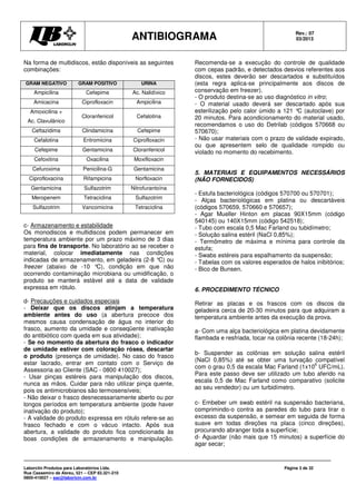 ANTIBIOGRAMA Rev.: 07
03/2013
Laborclin Produtos para Laboratórios Ltda.
Rua Cassemiro de Abreu, 521 – CEP 83.321-210
0800-410027 – sac@laborlcin.com.br
Página 3 de 32
Na forma de multidiscos, estão disponíveis as seguintes
combinações:
GRAM NEGATIVO GRAM POSITIVO URINA
Ampicilina Cefepime Ac. Nalidíxico
Amicacina Ciprofloxacin Ampicilina
Amoxicilina +
Ac. Clavulânico
Cloranfenicol Cefalotina
Ceftazidima Clindamicina Cefepime
Cefalotina Eritromicina Ciprofloxacin
Cefepime Gentamicina Cloranfenicol
Cefoxitina Oxacilina Moxifloxacin
Cefuroxima Penicilina-G Gentamicina
Ciprofloxacina Rifampicina Norfloxacin
Gentamicina Sulfazotrim Nitrofurantoína
Meropenem Tetraciclina Sulfazotrim
Sulfazotrim Vancomicina Tetraciclina
c- Armazenamento e estabilidade
Os monodiscos e multidiscos podem permanecer em
temperatura ambiente por um prazo máximo de 3 dias
para fins de transporte. No laboratório ao se receber o
material, colocar imediatamente nas condições
indicadas de armazenamento, em geladeira (2-8 °C) ou
freezer (abaixo de -10 °C), condição em que não
ocorrendo contaminação microbiana ou umidificação, o
produto se manterá estável até a data de validade
expressa em rótulo.
d- Precauções e cuidados especiais
- Deixar que os discos atinjam a temperatura
ambiente antes do uso (a abertura precoce dos
mesmos causa condensação de água no interior do
frasco, aumento da umidade e conseqüente inativação
do antibiótico com queda em sua atividade);
- Se no momento da abertura do frasco o indicador
de umidade estiver com coloração rósea, descartar
o produto (presença de umidade). No caso do frasco
estar lacrado, entrar em contato com o Serviço de
Assessoria ao Cliente (SAC - 0800 410027);
- Usar pinças estéreis para manipulação dos discos,
nunca as mãos. Cuidar para não utilizar pinça quente,
pois os antimicrobianos são termosensíveis;
- Não deixar o frasco desnecessariamente aberto ou por
longos períodos em temperatura ambiente (pode haver
inativação do produto);
- A validade do produto expressa em rótulo refere-se ao
frasco fechado e com o vácuo intacto. Após sua
abertura, a validade do produto fica condicionada às
boas condições de armazenamento e manipulação.
Recomenda-se a execução do controle de qualidade
com cepas padrão, e detectados desvios referentes aos
discos, estes deverão ser descartados e substituídos
(esta regra aplica-se principalmente aos discos de
conservação em freezer).
- O produto destina-se ao uso diagnóstico in vitro;
- O material usado deverá ser descartado após sua
esterilização pelo calor úmido a 121 °C (autoclave) por
20 minutos. Para acondicionamento do material usado,
recomendamos o uso do Detrilab (códigos 570668 ou
570670);
- Não usar materiais com o prazo de validade expirado,
ou que apresentem selo de qualidade rompido ou
violado no momento do recebimento.
5. MATERIAIS E EQUIPAMENTOS NECESSÁRIOS
(NÃO FORNECIDOS)
- Estufa bacteriológica (códigos 570700 ou 570701);
- Alças bacteriológicas em platina ou descartáveis
(códigos 570659, 570660 e 570657);
- Agar Mueller Hinton em placas 90X15mm (código
540145) ou 140X15mm (código 542518);
- Tubo com escala 0,5 Mac Farland ou tubidímetro;
- Solução salina estéril (NaCl 0,85%);
- Termômetro de máxima e mínima para controle da
estufa;
- Swabs estéreis para espalhamento da suspensão;
- Tabelas com os valores esperados de halos inibitórios;
- Bico de Bunsen.
6. PROCEDIMENTO TÉCNICO
Retirar as placas e os frascos com os discos da
geladeira cerca de 20-30 minutos para que adquiram a
temperatura ambiente antes da execução da prova.
a- Com uma alça bacteriológica em platina devidamente
flambada e resfriada, tocar na colônia recente (18-24h);
b- Suspender as colônias em solução salina estéril
(NaCl 0,85%) até se obter uma turvação compatível
com o grau 0,5 da escala Mac Farland (1x10
6
UFC/mL).
Para este passo deve ser utilizado um tubo aferido na
escala 0,5 de Mac Farland como comparativo (solicite
ao seu vendedor) ou um turbidímetro.
c- Embeber um swab estéril na suspensão bacteriana,
comprimindo-o contra as paredes do tubo para tirar o
excesso da suspensão, e semear em seguida de forma
suave em todas direções na placa (cinco direções),
procurando abranger toda a superfície;
d- Aguardar (não mais que 15 minutos) a superfície do
agar secar;
 