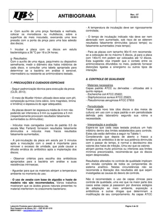 ANTIBIOGRAMA Rev.: 07
03/2013
Laborclin Produtos para Laboratórios Ltda.
Rua Cassemiro de Abreu, 521 – CEP 83.321-210
0800-410027 – sac@laborlcin.com.br
Página 4 de 32
e- Com auxílio de uma pinça flambada e resfriada,
colocar os monodiscos ou multidiscos, sobre a
superfície do meio inoculado, exercendo uma leve
pressão com a ponta da pinça para uma boa adesão
dos discos;
f- Incubar a placa com os discos em estufa
bacteriológica a 36
o
C por 18 a 24 horas;
g- Resultados:
Com o auxílio de uma régua, paquímetro ou dispositivo
semelhante, medir o diâmetro dos halos inibitórios de
cada disco, e consultar uma tabela apropriada para
determinar se a bactéria em análise é sensível,
intermediário ou resistente ao antimicrobiano testado.
7. PRECAUÇÕES E CUIDADOS ESPECIAIS
- Seguir padronização técnica para execução da prova
(CLSI, 2013);
- O meio de Mueller Hinton utilizado deve estar com pH,
composição química (íons cálcio, íons magnésio, timina
e timidina) e espessura do agar adequados;
- As placas devem ter espessura média de 4 mm não
podendo ser inferiores a 3 mm ou superiores a 5 mm
(respectivamente provocam resultados falsamente
aumentados ou diminuídos);
- Inóculos mais carregados (acima do padrão 0,5 da
escala Mac Farland) fornecem resultados falsamente
diminuídos e inóculos mais fracos resultados
falsamente aumentados;
- A pré-incubação da placa em estufa por 5 minutos
após a inoculação com o swab é importante para
remover o excesso de umidade, que pode causar a
difusão errática do antibiótico após a implantação dos
discos;
- Observar critérios para escolha dos antibióticos
apropriados para a bactéria em análise e suas
resistências intrínsecas;
- Aguardar para que os materiais atinjam a temperatura
ambiente no momento do uso;
- O uso de swabs com base de algodão e haste de
madeira não são recomendados. Vários trabalhos
mostraram que os ácidos graxos naturais presentes no
material interferirem no crescimento bacteriano;
- A temperatura de incubação deve ser rigorosamente
controlada;
- O tempo de incubação indicado não deve ser nem
abreviado nem aumentado, sob risco de se obterem
resultados falsamente diminuídos (pouco tempo) ou
falsamente aumentados (mais tempo);
- Para as placas com tamanho 90x15 mm recomenda-
se a colocação de no máximo 5 discos, já para a placa
com 140x15 mm podem ser colocados até 12 discos.
Esta sugestão visa impedir que o contato entre os
antimicrobianos difundidos no meio, podendo fornecer
distorções ligadas a sinergismo ou outros tipos de
interação.
8. CONTROLE DE QUALIDADE
- Materiais necessários
Cepas padrão ATCC ou derivadas - utilizadas até o
quinto repique.
- Escherichia coli ATCC 25922;
- Staphylococcus aureus ATCC 25923;
- Pseudomonas aeruginosa ATCC 27853
- Periodicidade
Testar cada novo lote (dos discos e dos meios de
cultura) em uso com a cepa padrão e em periodicidade
definida pelo laboratório segundo sua rotina e
necessidade.
- Interpretação e avaliação
Espera-se que cada cepa testada produza um halo
inibitório dentro dos limites estabelecidos para controle.
Estes são estão definidos a seguir na Tabela 1.
Considerando que depois de aberto o frasco a
tendência do antibiótico é de ter sua potência diminuída
com o passar do tempo, é normal o decréscimo dos
valores dos halos de inibição. Uma vez que os valores
atinjam pontos muito próximos ou inferiores aos limites
mínimos preconizados, recomenda-se que os discos
sejam desprezados.
Resultados alterados no controle de qualidade implicam
em revisão completa de todos os componentes do
sistema analítico. Nestas circunstâncias não se
recomenda a liberação dos resultados até que sejam
investigadas as causas do desvio de controle.
Não é recomendado o uso de cepas clínicas para
controle de qualidade, uma vez que na maior parte dos
casos estas cepas já passaram por diversos estágios
de adaptação ao meio ambiente, exposição a
antibióticos e outras drogas que determinam a
modificação de seu comportamento. As cepas ATCC
 