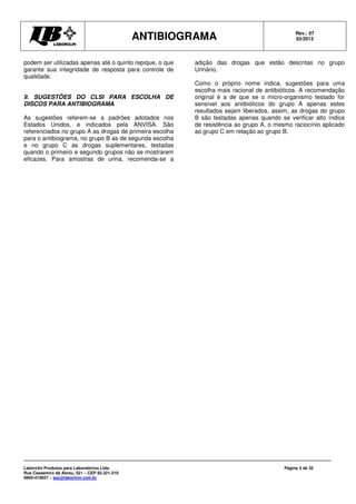 ANTIBIOGRAMA Rev.: 07
03/2013
Laborclin Produtos para Laboratórios Ltda.
Rua Cassemiro de Abreu, 521 – CEP 83.321-210
0800-410027 – sac@laborlcin.com.br
Página 5 de 32
podem ser utilizadas apenas até o quinto repique, o que
garante sua integridade de resposta para controle de
qualidade.
9. SUGESTÕES DO CLSI PARA ESCOLHA DE
DISCOS PARA ANTIBIOGRAMA
As sugestões referem-se a padrões adotados nos
Estados Unidos, e indicados pela ANVISA. São
referenciados no grupo A as drogas de primeira escolha
para o antibiograma, no grupo B as de segunda escolha
e no grupo C as drogas suplementares, testadas
quando o primeiro e segundo grupos não se mostrarem
eficazes. Para amostras de urina, recomenda-se a
adição das drogas que estão descritas no grupo
Urinário.
Como o próprio nome indica, sugestões para uma
escolha mais racional de antibióticos. A recomendação
original é a de que se o micro-organismo testado for
sensível aos antibióticos do grupo A apenas estes
resultados sejam liberados, assim, as drogas do grupo
B são testadas apenas quando se verificar alto índice
de resistência ao grupo A, o mesmo raciocínio aplicado
ao grupo C em relação ao grupo B.
 