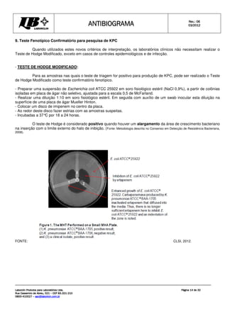 ANTIBIOGRAMA
ANTIBIOGRAMA
ANTIBIOGRAMA
ANTIBIOGRAMA Rev.: 0
Rev.: 0
Rev.: 0
Rev.: 06
6
6
6
0
0
0
03
3
3
3/201
/201
/201
/2012
2
2
2
Laborclin Produtos para Laboratórios Ltda.
Laborclin Produtos para Laboratórios Ltda.
Laborclin Produtos para Laboratórios Ltda.
Laborclin Produtos para Laboratórios Ltda.
Rua Cassemiro de Abreu, 521
Rua Cassemiro de Abreu, 521
Rua Cassemiro de Abreu, 521
Rua Cassemiro de Abreu, 521 –
–
–
– CEP 83.321
CEP 83.321
CEP 83.321
CEP 83.321-
-
-
-210
210
210
210
0800
0800
0800
0800-
-
-
-410027
410027
410027
410027 –
–
–
– sac@laborlcin.com.br
sac@laborlcin.com.br
sac@laborlcin.com.br
sac@laborlcin.com.br
Página
Página
Página
Página 14
14
14
14 de
de
de
de 32
32
32
32
9. Teste Fenotípico Confirmatório para pesquisa de KPC
Quando utilizados estes novos critérios de interpretação, os laboratórios clínicos não necessitam realizar o
Teste de Hodge Modificado, exceto em casos de controles epidemiológicos e de infecção.
- TESTE DE HODGE MODIFICADO:
Para as amostras nas quais o teste de triagem for positivo para produção de KPC, pode ser realizado o Teste
de Hodge Modificado como teste confirmatório fenotípico.
- Preparar uma suspensão de Escherichia coli ATCC 25922 em soro fisiológico estéril (NaCl 0,9%), a partir de colônias
isoladas em placa de ágar não seletivo, ajustada para a escala 0,5 de McFarland.
- Realizar uma diluição 1:10 em soro fisiológico estéril. Em seguida com auxílio de um swab inocular esta diluição na
superfície de uma placa de ágar Mueller Hinton.
- Colocar um disco de imipenem no centro da placa.
- Ao redor deste disco fazer estrias com as amostras suspeitas.
- Incubadas a 37°
C por 18 a 24 horas.
O teste de Hodge é considerado positivo quando houver um alargamento da área de crescimento bacteriano
na inserção com o limite externo do halo de inibição. (Fonte: Metodologia descrita no Consenso em Detecção de Resistência Bacteriana,
2008).
FONTE: CLSI, 2012.
 