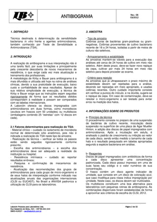 ANTIBIOGRAMA
ANTIBIOGRAMA
ANTIBIOGRAMA
ANTIBIOGRAMA Rev.: 0
Rev.: 0
Rev.: 0
Rev.: 06
6
6
6
0
0
0
03
3
3
3/201
/201
/201
/2012
2
2
2
Laborclin Produtos para Laboratórios Ltda.
Laborclin Produtos para Laboratórios Ltda.
Laborclin Produtos para Laboratórios Ltda.
Laborclin Produtos para Laboratórios Ltda.
Rua Cassemiro de Abreu, 521
Rua Cassemiro de Abreu, 521
Rua Cassemiro de Abreu, 521
Rua Cassemiro de Abreu, 521 –
–
–
– CEP 83.321
CEP 83.321
CEP 83.321
CEP 83.321-
-
-
-210
210
210
210
0800
0800
0800
0800-
-
-
-410027
410027
410027
410027 –
–
–
– sac@laborlcin.com.br
sac@laborlcin.com.br
sac@laborlcin.com.br
sac@laborlcin.com.br
Página
Página
Página
Página 2
2
2
2 de
de
de
de 32
32
32
32
1. DEFINIÇÃO
Técnica destinada à determinação da sensibilidade
bacteriana in vitro frente a agentes antimicrobianos,
também conhecido por Teste de Sensibilidade a
Antimicrobianos (TSA).
2. INTRODUÇÃO
A realização do antibiograma e sua interpretação não é
uma tarefa fácil, por suas limitações e principalmente
pela crescente descoberta de novos mecanismos de
resistência, o que exige cada vez mais atualização e
treinamento dos profissionais.
A metodologia de Kirby e Bauer para antibiograma é a
mais difundida e utilizada até hoje na rotina de análises
clínicas, devido a sua praticidade de execução, baixo
custo e confiabilidade de seus resultados. Apesar de
sua relativa simplicidade de execução, a técnica de
Kirby e Bauer exige que as instruções sejam seguidas
rigorosamente de forma que os resultados obtidos
correspondam à realidade e possam ser comparados
com as tabelas internacionais.
A Laborclin oferece os discos impregnados com
antimicrobianos em duas formas, como monodiscos
(avulsos em frascos com 50 unidades) ou multidiscos
(embalagens contendo 25 “estrelas” com 12 discos em
cada).
2.1 Fatores determinantes para realização do TSA:
- Material clínico – cuidado no isolamento de microbiota
normal de determinado sítio anatômico, pois não é
indicada a realização do TSA neste tipo de amostra;
- Realização da técnica – verificar se todos os passos
estão sendo seguidos rigorosamente conforme
prescrito;
- Escolha dos antimicrobianos – a escolha dos
antimicrobianos deve ser adequado a realidade da
instituição ou hospital;
- Resistência intrínseca – cuidado ao reportar
resultados errôneos;
- Pesquisa e confirmação de mecanismos de
resistência.
- Atualização das recomendações dos grupos de
antimicrobianos para cada grupo de micro-organismo e
de seus halos de interpretação conforme indicado nas
atualizações anuais das organizações internacionais
(CLSI ou EUCAST). No Brasil a ANVISA padroniza a
utilização do CLSI para os laboratórios.
3. AMOSTRA
- Tipo de amostra
Colônias puras de bactérias gram-positivas ou gram-
negativas. Colônias provenientes de cultivo bacteriano
recente de 18 a 24 horas, isoladas a partir de meios de
cultura não seletivos.
- Armazenamento e estabilidade
As amostras mantem-se viáveis para a execução das
análises até cerca de 24 horas de cultivo em meio não
seletivo. Além deste prazo, deve-se fazer novo repique
da cepa, cultivar por mais 24 horas em meio não
seletivo para depois proceder ao exame.
- Critério para rejeição
As amostras que já ultrapassaram o prazo máximo de
estabilidade devem ser rejeitadas para a análise,
devendo ser repicadas em meio apropriado, e usadas
colônias recentes. Outro cuidado importante consiste
em verificar a pureza do inóculo, e na dúvida, sugere-se
o repique da cepa. Em caso de contaminação, deve-se
reisolar o micro-organismo a ser testado para evitar
erros na medição dos halos.
4. INFORMAÇÕES SOBRE OS PRODUTOS
a- Princípio da técnica
O procedimento consiste no preparo de uma suspensão
de bactérias de cultivo recente, inoculação desta
suspensão na superfície de uma placa de Agar Mueller
Hinton, e adição dos discos de papel impregnados com
antimicrobianos. Após a incubação em estufa, é
analisado o padrão de crescimento ou inibição ao redor
de cada disco, sendo então medido o tamanho de cada
halo e o resultado pesquisado em tabelas apropriadas
segundo a espécie bacteriana em análise.
b- Reagentes
Discos de papel impregnados com antibióticos de forma
a cada disco apresentar uma concentração
padronizada. Cada disco possui impresso em uma de
suas faces seu código e o valor numérico de sua
concentração.
O frasco contém um disco agente indicador de
umidade, que consiste em um disco de coloração azul,
que caso modifique para rósea indica impregnação por
umidade. Neste caso, os discos devem ser inutilizados.
Os multidiscos constituem uma boa alternativa para
laboratórios com pequenas rotinas de antibiograma. As
combinações disponíveis foram estabelecidas de forma
a aproximar aos critérios de escolha do CLSI, 2012.
 