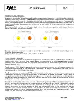 ANTIBIOGRAMA
ANTIBIOGRAMA
ANTIBIOGRAMA
ANTIBIOGRAMA Rev.: 0
Rev.: 0
Rev.: 0
Rev.: 06
6
6
6
0
0
0
03
3
3
3/201
/201
/201
/2012
2
2
2
Laborclin Produtos para Laboratórios Ltda.
Laborclin Produtos para Laboratórios Ltda.
Laborclin Produtos para Laboratórios Ltda.
Laborclin Produtos para Laboratórios Ltda.
Rua Cassemiro de Abreu, 521
Rua Cassemiro de Abreu, 521
Rua Cassemiro de Abreu, 521
Rua Cassemiro de Abreu, 521 –
–
–
– CEP 83.321
CEP 83.321
CEP 83.321
CEP 83.321-
-
-
-210
210
210
210
0800
0800
0800
0800-
-
-
-410027
410027
410027
410027 –
–
–
– sac@laborlcin.com.br
sac@laborlcin.com.br
sac@laborlcin.com.br
sac@laborlcin.com.br
Página
Página
Página
Página 2
2
2
21
1
1
1 de
de
de
de 32
32
32
32
Cli Eri
20 mm
CLINDAMICINA RESIS
T
ENT
E
Cli Eri
20 mm
CLINDAMICINA S
ENS
ÍVEL
RESISTÊNCIA À CLINDAMICINA
Cepas de S. aureus e ENPC (estafilococos não produtores de coagulase) resistentes a macrolídeos podem apresentar
resistência constitutiva ou induzida a Clindamicina ou podem ser resistentes apenas aos macrolídeos dependendo do
mecanismo envolvido. A resistência induzida à clindamicina pode ser detectada através do D-teste ou Teste da zona D,
em que são colocados um disco de clindamicina e um disco de eritromicina afastados a uma distância de 15 a 26 mm, e
após a incubação, caso não se apresente o achatamento do halo inibitório da clindamicina reporta-se a cepa como
sensível a esta.
Caso seja visualizado o achatamento do halo de inibição entre os discos, deve ser reportado resistência a clindamicina,
mesmo que o teste in vitro tenha dado sensível.
Cepas que apresentem crescimento enevoado no halo inibitório da clindamicina é considerada resistente independente
do teste de resistência induzida.
OBS: para Streptococcus ß-hemolítico = utilizar distância de 12mm.
RESISTÊNCIA A PENICILINAS
Historicamente a resistência dos estafilococos às penicilinas penicilinase - estáveis é referida como resistência à
meticilina, desta forma o acrônimo MRSA (para S. aureus meticilina-resistente) ou MRS (Staphylococcus meticilina-
resistente), neste trabalho os termos são expressos como resistência a determinada droga (oxacilina resistente,
meticilina-resistente etc.);
Para S. aureus e ENPC (Staphylococcus não produtores de coagulase), resultados para cefens, parenterais e orais,
combinações com inibidores de beta-lactamase e carbapenems, se testados, são reportados de acordo com os
resultados usando-se os critérios de interpretação;
Para S. aureus resistentes à oxacilina e ENPC meticilina-resistentes, outros agentes beta-lactâmicos como penicilinas e
combinações com inibidores de beta-lactamase, cefens e carbapenems, pode surgir sensibilidade a estes agentes in
vitro, porém sem eficácia clínica. Resultados destas drogas devem ser reportados como resistentes ou não reportados.
Isto deve-se a casos documentados de infecções por MRS com respostas fracas à terapia por beta-lactâmicos, ou ainda
em base de dados clínicos de tratamento;
Detecção de resistência à oxacilina: testes para mec-A (determinante genético do MRSA) ou para proteína expressa por
mec-A, a penicilina-binding protein 2a (PBP 2a) são os métodos mais acurados para predizer a resistência à oxacilina
podendo ser usados para confirmar os resultados dos testes de difusão por disco para estafilococos isolados de
materiais provenientes de infecções severas. As cepas que não carregam mec-A ou não produzem PBP 2a são
reportadas como oxacilina sensíveis. Devido à rara ocorrência de outros mecanismos de resistência, se o MIC
(concentração inibitória mínima) for executado em conjunto com o teste por difusão para oxacilina m 4 µg/mL e a cepa
for mec-A ou PBP 2
a
negativa, reportar como oxacilina resistente;
 