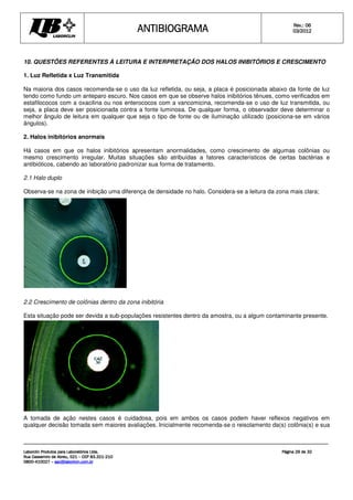 ANTIBIOGRAMA
ANTIBIOGRAMA
ANTIBIOGRAMA
ANTIBIOGRAMA Rev.: 0
Rev.: 0
Rev.: 0
Rev.: 06
6
6
6
0
0
0
03
3
3
3/201
/201
/201
/2012
2
2
2
Laborclin Produtos para Laboratórios Ltda.
Laborclin Produtos para Laboratórios Ltda.
Laborclin Produtos para Laboratórios Ltda.
Laborclin Produtos para Laboratórios Ltda.
Rua Cassemiro de Abreu, 521
Rua Cassemiro de Abreu, 521
Rua Cassemiro de Abreu, 521
Rua Cassemiro de Abreu, 521 –
–
–
– CEP 83.321
CEP 83.321
CEP 83.321
CEP 83.321-
-
-
-210
210
210
210
0800
0800
0800
0800-
-
-
-410027
410027
410027
410027 –
–
–
– sac@laborlcin.com.br
sac@laborlcin.com.br
sac@laborlcin.com.br
sac@laborlcin.com.br
Página
Página
Página
Página 29
29
29
29 de
de
de
de 32
32
32
32
10. QUESTÕES REFERENTES À LEITURA E INTERPRETAÇÃO DOS HALOS INIBITÓRIOS E CRESCIMENTO
1. Luz Refletida x Luz Transmitida
Na maioria dos casos recomenda-se o uso da luz refletida, ou seja, a placa é posicionada abaixo da fonte de luz
tendo como fundo um anteparo escuro. Nos casos em que se observe halos inibitórios tênues, como verificados em
estafilococos com a oxacilina ou nos enterococos com a vancomicina, recomenda-se o uso de luz transmitida, ou
seja, a placa deve ser posicionada contra a fonte luminosa. De qualquer forma, o observador deve determinar o
melhor ângulo de leitura em qualquer que seja o tipo de fonte ou de iluminação utilizado (posiciona-se em vários
ângulos).
2. Halos inibitórios anormais
Há casos em que os halos inibitórios apresentam anormalidades, como crescimento de algumas colônias ou
mesmo crescimento irregular. Muitas situações são atribuídas a fatores característicos de certas bactérias e
antibióticos, cabendo ao laboratório padronizar sua forma de tratamento.
2.1 Halo duplo
Observa-se na zona de inibição uma diferença de densidade no halo. Considera-se a leitura da zona mais clara;
2.2 Crescimento de colônias dentro da zona inibitória
Esta situação pode ser devida a sub-populações resistentes dentro da amostra, ou a algum contaminante presente.
A tomada de ação nestes casos é cuidadosa, pois em ambos os casos podem haver reflexos negativos em
qualquer decisão tomada sem maiores avaliações. Inicialmente recomenda-se o reisolamento da(s) colônia(s) e sua
 