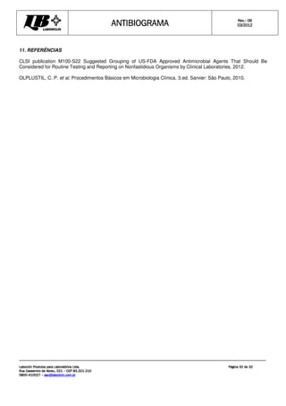 ANTIBIOGRAMA
ANTIBIOGRAMA
ANTIBIOGRAMA
ANTIBIOGRAMA Rev.: 0
Rev.: 0
Rev.: 0
Rev.: 06
6
6
6
0
0
0
03
3
3
3/201
/201
/201
/2012
2
2
2
Laborclin Produtos para Laboratórios Ltda.
Laborclin Produtos para Laboratórios Ltda.
Laborclin Produtos para Laboratórios Ltda.
Laborclin Produtos para Laboratórios Ltda.
Rua Cassemiro de Abreu, 521
Rua Cassemiro de Abreu, 521
Rua Cassemiro de Abreu, 521
Rua Cassemiro de Abreu, 521 –
–
–
– CEP 83.321
CEP 83.321
CEP 83.321
CEP 83.321-
-
-
-210
210
210
210
0800
0800
0800
0800-
-
-
-410027
410027
410027
410027 –
–
–
– sac@laborlcin.com.br
sac@laborlcin.com.br
sac@laborlcin.com.br
sac@laborlcin.com.br
Página
Página
Página
Página 32
32
32
32 de
de
de
de 32
32
32
32
11. REFERÊNCIAS
CLSI publication M100-S22 Suggested Grouping of US-FDA Approved Antimicrobial Agents That Should Be
Considered for Routine Testing and Reporting on Nonfastidious Organisms by Clinical Laboratories, 2012.
OLPLUSTIL, C. P. et al. Procedimentos Básicos em Microbiologia Clínica. 3.ed. Sarvier: São Paulo, 2010.
 