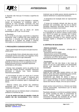 ANTIBIOGRAMA
ANTIBIOGRAMA
ANTIBIOGRAMA
ANTIBIOGRAMA Rev.: 0
Rev.: 0
Rev.: 0
Rev.: 06
6
6
6
0
0
0
03
3
3
3/201
/201
/201
/2012
2
2
2
Laborclin Produtos para Laboratórios Ltda.
Laborclin Produtos para Laboratórios Ltda.
Laborclin Produtos para Laboratórios Ltda.
Laborclin Produtos para Laboratórios Ltda.
Rua Cassemiro de Abreu, 521
Rua Cassemiro de Abreu, 521
Rua Cassemiro de Abreu, 521
Rua Cassemiro de Abreu, 521 –
–
–
– CEP 83.321
CEP 83.321
CEP 83.321
CEP 83.321-
-
-
-210
210
210
210
0800
0800
0800
0800-
-
-
-410027
410027
410027
410027 –
–
–
– sac@laborlcin.com.br
sac@laborlcin.com.br
sac@laborlcin.com.br
sac@laborlcin.com.br
Página
Página
Página
Página 4
4
4
4 de
de
de
de 32
32
32
32
d- Aguardar (não mais que 15 minutos) a superfície do
agar secar;
e- Com auxílio de uma pinça flambada e resfriada,
colocar os monodiscos ou multidiscos, sobre a
superfície do meio inoculado, exercendo uma leve
pressão com a ponta da pinça para uma boa adesão
dos discos;
f- Incubar a placa com os discos em estufa
bacteriológica a 36
o
C por 18 a 24 horas;
g- Resultados:
Com o auxílio de uma régua, paquímetro ou dispositivo
semelhante, medir o diâmetro dos halos inibitórios de
cada disco, e consultar uma tabela apropriada para
determinar se a bactéria em análise é sensível,
intermediário ou resistente ao antimicrobiano testado.
7. PRECAUÇÕES E CUIDADOS ESPECIAIS
- Seguir padronização técnica para execução da prova
(CLSI, 2012);
- O meio de Mueller Hinton utilizado deve estar com pH,
composição química (íons cálcio, íons magnésio, timina
e timidina) e espessura do agar adequados;
- As placas devem ter espessura média de 4 mm não
podendo ser inferiores a 3 mm ou superiores a 5 mm
(respectivamente provocam resultados falsamente
aumentados ou diminuídos);
- Inóculos mais carregados (acima do padrão 0,5 da
escala Mac Farland) fornecem resultados falsamente
diminuídos e inóculos mais fracos resultados
falsamente aumentados;
- A pré-incubação da placa em estufa por 5 minutos
após a inoculação com o swab é importante para
remover o excesso de umidade, que pode causar a
difusão errática do antibiótico após a implantação dos
discos;
- Observar critérios para escolha dos antibióticos
apropriados para a bactéria em análise e suas
resistências intrínsecas;
- Aguardar para que os materiais atinjam a temperatura
ambiente no momento do uso;
- O uso de swabs com base de algodão e haste de
madeira não são recomendados. Vários trabalhos
mostraram que os ácidos graxos naturais presentes no
material interferirem no crescimento bacteriano;
- A temperatura de incubação deve ser rigorosamente
controlada;
- O tempo de incubação indicado não deve ser nem
abreviado nem aumentado, sob risco de se obterem
resultados falsamente diminuídos (pouco tempo) ou
falsamente aumentados (mais tempo);
- Para as placas com tamanho 90x15 mm recomenda-
se a colocação de no máximo 5 discos, já para a placa
com 140x15 mm podem ser colocados até 12 discos.
Esta sugestão visa impedir que o contato entre os
antimicrobianos difundidos no meio, podendo fornecer
distorções ligadas a sinergismo ou outros tipos de
interação.
8. CONTROLE DE QUALIDADE
- Materiais necessários
Cepas padrão ATCC ou derivadas - utilizadas até o
quinto repique.
- Escherichia coli ATCC 25922;
- Staphylococcus aureus ATCC 25923;
- Pseudomonas aeruginosa ATCC 27853
- Escherichia coli ATCC 35218 (para combinações de
beta lactâmicos/inibidor beta lactâmicos)
- Periodicidade
Testar cada novo lote (dos discos e dos meios de
cultura) em uso com a cepa padrão e em periodicidade
definida pelo laboratório segundo sua rotina e
necessidade.
- Interpretação e avaliação
Espera-se que cada cepa testada produza um halo
inibitório dentro dos limites estabelecidos para controle.
Estes são estão definidos a seguir na Tabela 1.
Considerando que depois de aberto o frasco a
tendência do antibiótico é de ter sua potência diminuída
com o passar do tempo, é normal o decréscimo dos
valores dos halos de inibição. Uma vez que os valores
atinjam pontos muito próximos ou inferiores aos limites
mínimos preconizados, recomenda-se que os discos
sejam desprezados.
Resultados alterados no controle de qualidade implicam
em revisão completa de todos os componentes do
sistema analítico. Nestas circunstâncias não se
recomenda a liberação dos resultados até que sejam
investigadas as causas do desvio de controle.
 