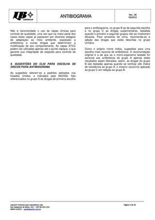 ANTIBIOGRAMA
ANTIBIOGRAMA
ANTIBIOGRAMA
ANTIBIOGRAMA Rev.: 0
Rev.: 0
Rev.: 0
Rev.: 06
6
6
6
0
0
0
03
3
3
3/201
/201
/201
/2012
2
2
2
Laborclin Produtos para Laboratórios Ltda.
Laborclin Produtos para Laboratórios Ltda.
Laborclin Produtos para Laboratórios Ltda.
Laborclin Produtos para Laboratórios Ltda.
Rua Cassemiro de Abreu, 521
Rua Cassemiro de Abreu, 521
Rua Cassemiro de Abreu, 521
Rua Cassemiro de Abreu, 521 –
–
–
– CEP 83.321
CEP 83.321
CEP 83.321
CEP 83.321-
-
-
-210
210
210
210
0800
0800
0800
0800-
-
-
-410027
410027
410027
410027 –
–
–
– sac@laborlcin.com.br
sac@laborlcin.com.br
sac@laborlcin.com.br
sac@laborlcin.com.br
Página
Página
Página
Página 5
5
5
5 de
de
de
de 32
32
32
32
Não é recomendado o uso de cepas clínicas para
controle de qualidade, uma vez que na maior parte dos
casos estas cepas já passaram por diversos estágios
de adaptação ao meio ambiente, exposição a
antibióticos e outras drogas que determinam a
modificação de seu comportamento. As cepas ATCC
podem ser utilizadas apenas até o quinto repique, o que
garante sua integridade de resposta para controle de
qualidade.
9. SUGESTÕES DO CLSI PARA ESCOLHA DE
DISCOS PARA ANTIBIOGRAMA
As sugestões referem-se a padrões adotados nos
Estados Unidos, e indicados pela ANVISA. São
referenciados no grupo A as drogas de primeira escolha
para o antibiograma, no grupo B as de segunda escolha
e no grupo C as drogas suplementares, testadas
quando o primeiro e segundo grupos não se mostrarem
eficazes. Para amostras de urina, recomenda-se a
adição das drogas que estão descritas no grupo
Urinário.
Como o próprio nome indica, sugestões para uma
escolha mais racional de antibióticos. A recomendação
original é a de que se o micro-organismo testado for
sensível aos antibióticos do grupo A apenas estes
resultados sejam liberados, assim, as drogas do grupo
B são testadas apenas quando se verificar alto índice
de resistência ao grupo A, o mesmo raciocínio aplicado
ao grupo C em relação ao grupo B.
 