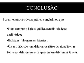 CONCLUSÃO
Portanto, através dessa prática concluímos que :
•Nem sempre o halo significa sensibilidade ao
antibiótico;
•Existem linhagens resistentes;
•Os antibióticos tem diferentes sítios de atuação e as
bactérias diferentemente apresentam diferentes táticas.
 