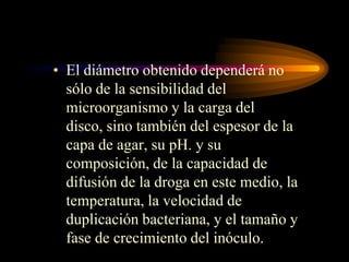 • El diámetro obtenido dependerá no
  sólo de la sensibilidad del
  microorganismo y la carga del
  disco, sino también del espesor de la
  capa de agar, su pH. y su
  composición, de la capacidad de
  difusión de la droga en este medio, la
  temperatura, la velocidad de
  duplicación bacteriana, y el tamaño y
  fase de crecimiento del inóculo.
 