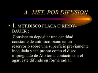 A. MET. POR DIFUSION:

• 1. MET.DISCO PLACA O KIRBY-
 BAUER :
  Consiste en depositar una cantidad
 constante de antimicrobiano en un
 reservorio sobre una superficie previamente
 inoculada y tan pronto como el disco
 impregnado de Atb toma contacto con el
 agar, este difunde en forma radial.
 