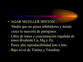 • AGAR MUELLER HINTON :
   Medio que no posee inhibidores y donde
   crece la mayoría de patógenos.
- Libre de iones y concentración regulada de
  iones divalente Ca, Mg y Zn.
- Posee alta reproducibilidad lote a lote.
- Bajo nivel de Timina y Timidina.
 
