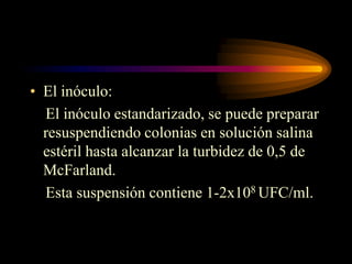 • El inóculo:
  El inóculo estandarizado, se puede preparar
  resuspendiendo colonias en solución salina
  estéril hasta alcanzar la turbidez de 0,5 de
  McFarland.
  Esta suspensión contiene 1-2x108 UFC/ml.
 