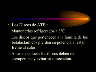 • Los Discos de ATB :
  Mantenerlos refrigerados a 8°C
  Los discos que pertenecen a la familia de los
  betalactámicos pierden su potencia al estar
  frente al calor.
  Antes de colocar los discos deben de
  atemperarse y evitar su desecación.
 