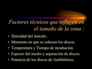 Factores técnicos que influyen en
           el tamaño de la zona :
•   Densidad del inóculo.
•   Momento en que se colocan los discos.
•   Temperatura y Tiempo de incubación.
•   Espesor del medio y separación de discos.
•   Potencia de los discos de Antibióticos.
 
