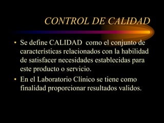 CONTROL DE CALIDAD

• Se define CALIDAD como el conjunto de
  características relacionados con la habilidad
  de satisfacer necesidades establecidas para
  este producto o servicio.
• En el Laboratorio Clínico se tiene como
  finalidad proporcionar resultados validos.
 