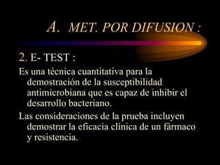 A. MET. POR DIFUSION :
2. E- TEST :
Es una técnica cuantitativa para la
  demostración de la susceptibilidad
  antimicrobiana que es capaz de inhibir el
  desarrollo bacteriano.
Las consideraciones de la prueba incluyen
  demostrar la eficacia clínica de un fármaco
  y resistencia.
 