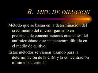 B. MET. DE DILUCION
Método que se basan en la determinación del
  crecimiento del microorganismo en
  presencia de concentraciones crecientes del
  antimicrobiano que se encuentra diluido en
  el medio de cultivo.
Estos métodos se vienen usando para la
  determinación de la CIM y la concentración
  mínima bactericida.
 