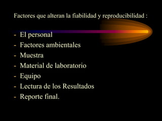 Factores que alteran la fiabilidad y reproducibilidad :


-   El personal
-   Factores ambientales
-   Muestra
-   Material de laboratorio
-   Equipo
-   Lectura de los Resultados
-   Reporte final.
 