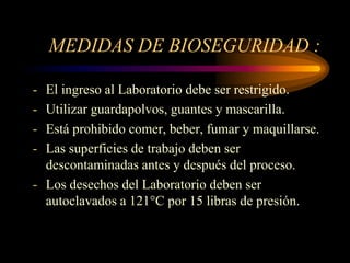 MEDIDAS DE BIOSEGURIDAD :

- El ingreso al Laboratorio debe ser restrigido.
- Utilizar guardapolvos, guantes y mascarilla.
- Está prohibido comer, beber, fumar y maquillarse.
- Las superficies de trabajo deben ser
  descontaminadas antes y después del proceso.
- Los desechos del Laboratorio deben ser
  autoclavados a 121°C por 15 libras de presión.
 