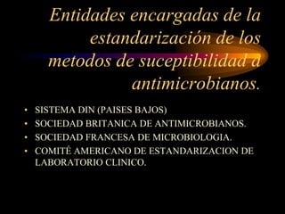 Entidades encargadas de la
           estandarización de los
      metodos de suceptibilidad a
                antimicrobianos.
•   SISTEMA DIN (PAISES BAJOS)
•   SOCIEDAD BRITANICA DE ANTIMICROBIANOS.
•   SOCIEDAD FRANCESA DE MICROBIOLOGIA.
•   COMITÉ AMERICANO DE ESTANDARIZACION DE
    LABORATORIO CLINICO.
 