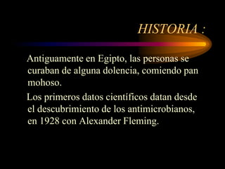 HISTORIA :

Antiguamente en Egipto, las personas se
curaban de alguna dolencia, comiendo pan
mohoso.
Los primeros datos científicos datan desde
el descubrimiento de los antimicrobianos,
en 1928 con Alexander Fleming.
 