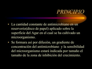PRINCIPIO

• La cantidad constante de antimicrobiano en un
  reservorio(disco de papel) aplicado sobre la
  superficie del Agar en el cual se ha cultivado un
  microorganismo.
• Se formara así por difusión, un gradiente de
  concentración del antimicrobiano y la sensibilidad
  del microorganismo estará indicada por tamaño el
  tamaño de la zona de inhibición del crecimiento.
 