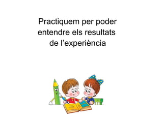 Practiquem per poder
entendre els resultats
de l’experiència
 