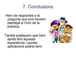 7. Conclusions
Hem de respondre a la
pregunta que ens havíem
plantejat a l’inici de la
pràctica.
També expliquem què hem
aprés fent aquesta
experiència i quines
aplicacions podria tenir.
 