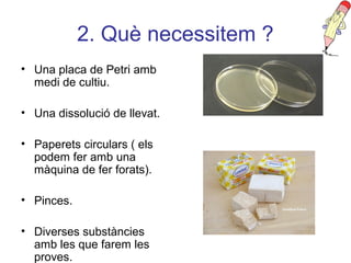 2. Què necessitem ?
• Una placa de Petri amb
medi de cultiu.
• Una dissolució de llevat.
• Paperets circulars ( els
podem fer amb una
màquina de fer forats).
• Pinces.
• Diverses substàncies
amb les que farem les
proves.
 
