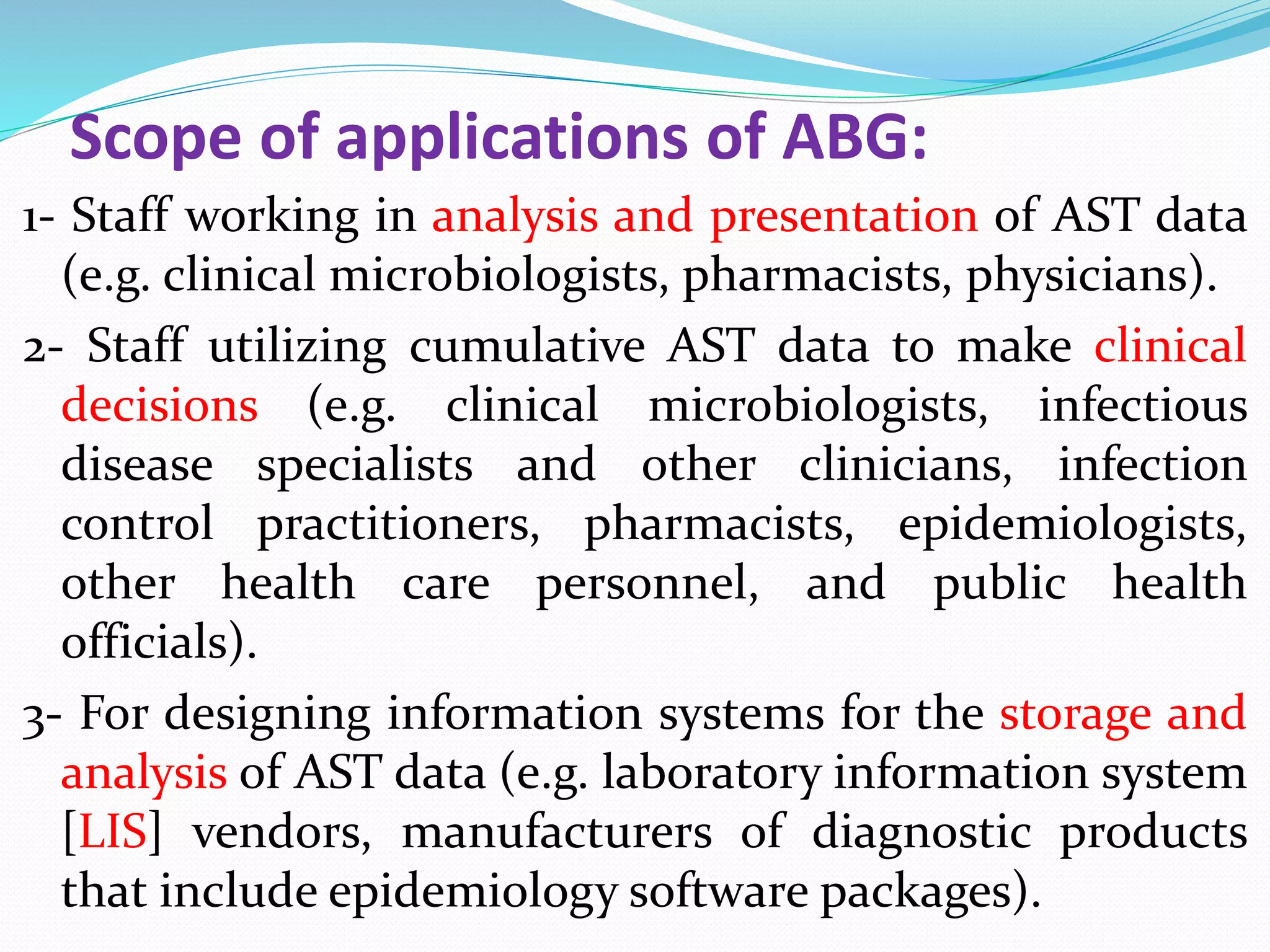 Scope of applications of ABG:
1- Staff working in analysis and presentation of AST data
(e.g. clinical microbiologists, pharmacists, physicians).
2- Staff utilizing cumulative AST data to make clinical
decisions (e.g. clinical microbiologists, infectious
disease specialists and other clinicians, infection
control practitioners, pharmacists, epidemiologists,
other health care personnel, and public health
officials).
3- For designing information systems for the storage and
analysis of AST data (e.g. laboratory information system
[LIS] vendors, manufacturers of diagnostic products
that include epidemiology software packages).
 
