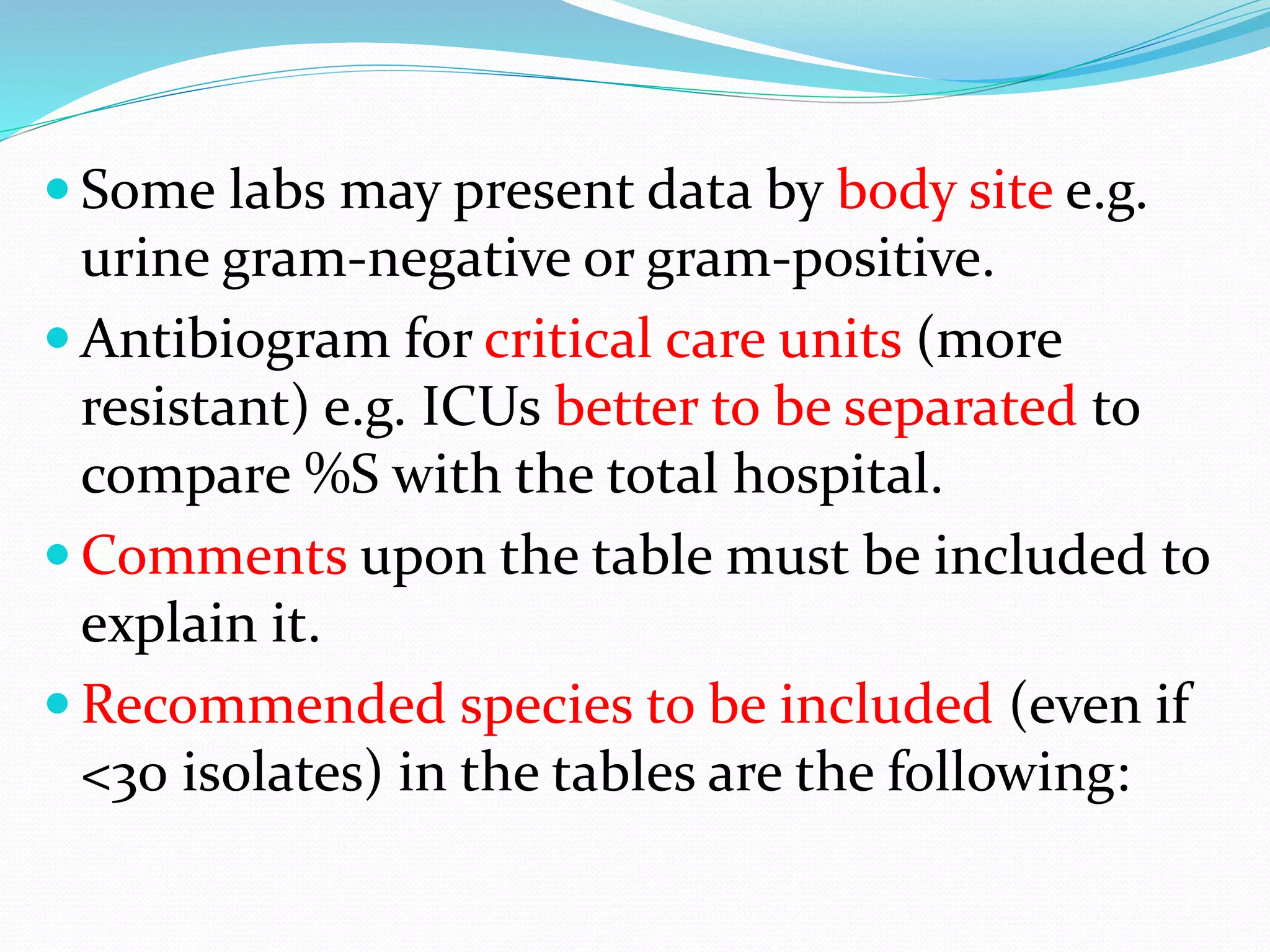  Some labs may present data by body site e.g.
urine gram-negative or gram-positive.
 Antibiogram for critical care units (more
resistant) e.g. ICUs better to be separated to
compare %S with the total hospital.
 Comments upon the table must be included to
explain it.
 Recommended species to be included (even if
<30 isolates) in the tables are the following:
 
