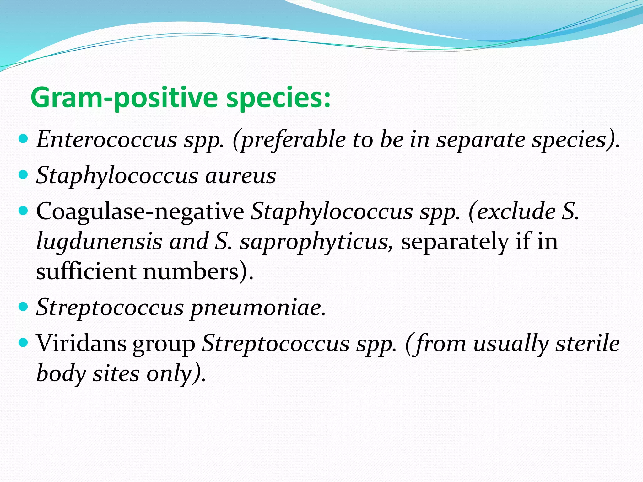 Gram-positive species:
 Enterococcus spp. (preferable to be in separate species).
 Staphylococcus aureus
 Coagulase-negative Staphylococcus spp. (exclude S.
lugdunensis and S. saprophyticus, separately if in
sufficient numbers).
 Streptococcus pneumoniae.
 Viridans group Streptococcus spp. (from usually sterile
body sites only).
 