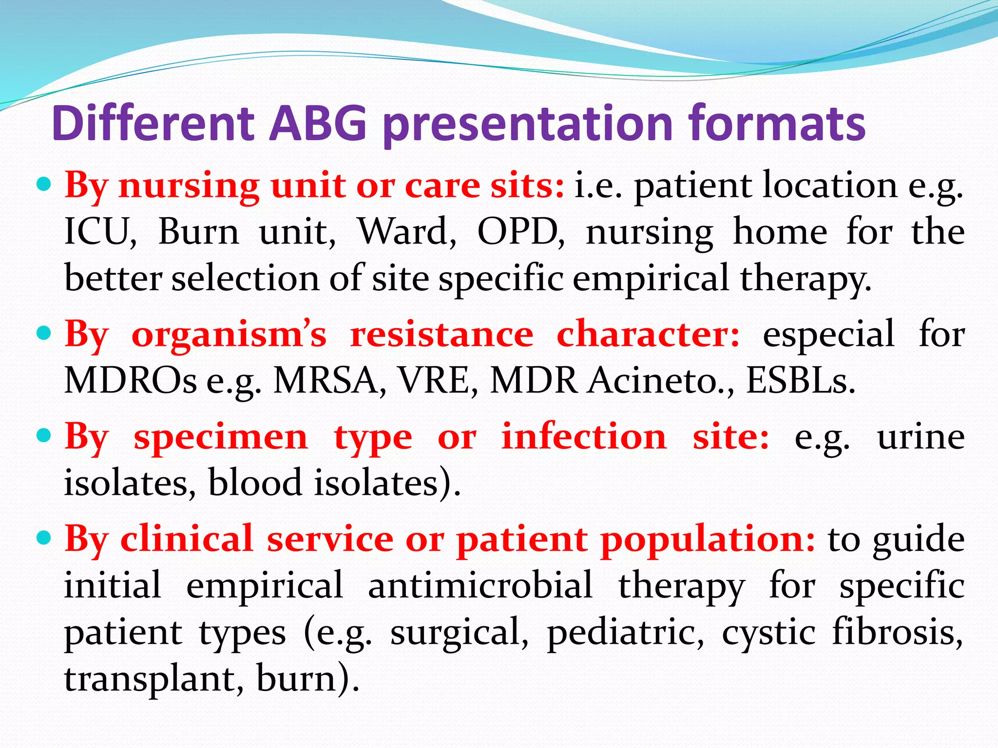 Different ABG presentation formats
 By nursing unit or care sits: i.e. patient location e.g.
ICU, Burn unit, Ward, OPD, nursing home for the
better selection of site specific empirical therapy.
 By organism’s resistance character: especial for
MDROs e.g. MRSA, VRE, MDR Acineto., ESBLs.
 By specimen type or infection site: e.g. urine
isolates, blood isolates).
 By clinical service or patient population: to guide
initial empirical antimicrobial therapy for specific
patient types (e.g. surgical, pediatric, cystic fibrosis,
transplant, burn).
 