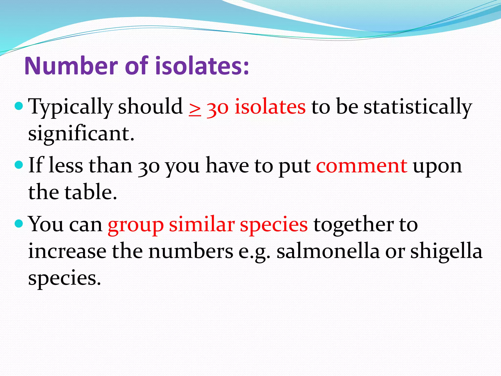 Number of isolates:
 Typically should > 30 isolates to be statistically
significant.
 If less than 30 you have to put comment upon
the table.
 You can group similar species together to
increase the numbers e.g. salmonella or shigella
species.
 