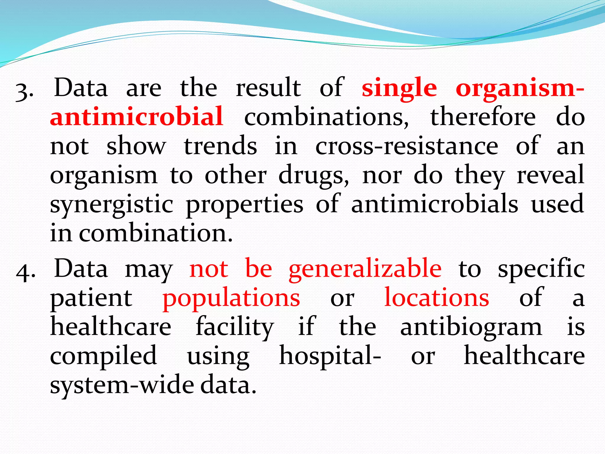 3. Data are the result of single organism-
antimicrobial combinations, therefore do
not show trends in cross-resistance of an
organism to other drugs, nor do they reveal
synergistic properties of antimicrobials used
in combination.
4. Data may not be generalizable to specific
patient populations or locations of a
healthcare facility if the antibiogram is
compiled using hospital- or healthcare
system-wide data.
 