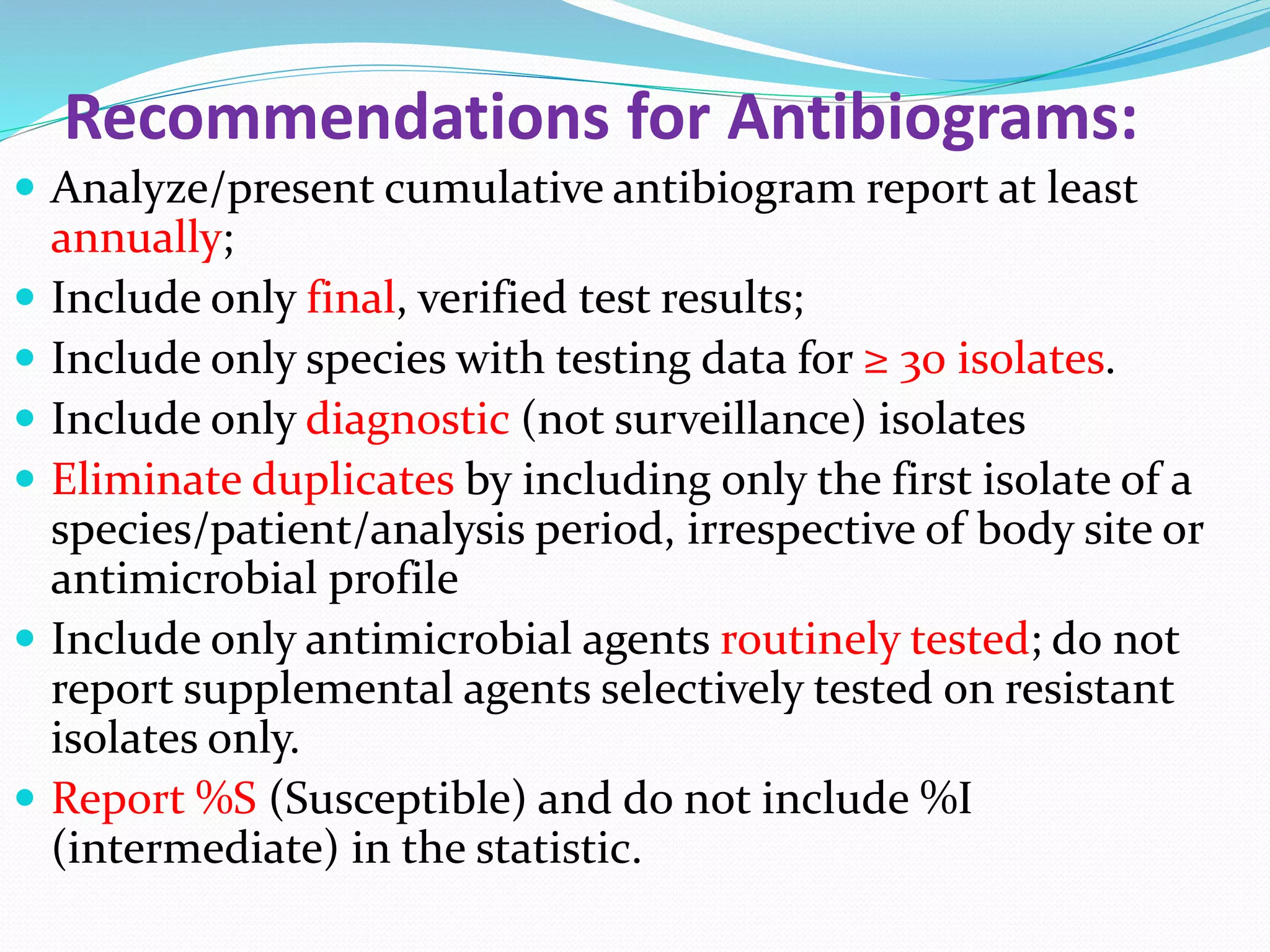 Recommendations for Antibiograms:
 Analyze/present cumulative antibiogram report at least
annually;
 Include only final, verified test results;
 Include only species with testing data for ≥ 30 isolates.
 Include only diagnostic (not surveillance) isolates
 Eliminate duplicates by including only the first isolate of a
species/patient/analysis period, irrespective of body site or
antimicrobial profile
 Include only antimicrobial agents routinely tested; do not
report supplemental agents selectively tested on resistant
isolates only.
 Report %S (Susceptible) and do not include %I
(intermediate) in the statistic.
 