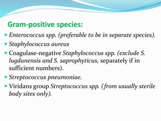 Gram-positive species:
 Enterococcus spp. (preferable to be in separate species).
 Staphylococcus aureus
 Coagulase-negative Staphylococcus spp. (exclude S.
lugdunensis and S. saprophyticus, separately if in
sufficient numbers).
 Streptococcus pneumoniae.
 Viridans group Streptococcus spp. (from usually sterile
body sites only).
 