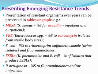 Presenting Emerging Resistance Trends:
 Presentation of resistant organisms over years can be
presented in tables or graphs e.g.:
 MRSA (S. aureus – %S for oxacillin - inpatient and
outpatient);
 VRE (Enterococcus spp. – %S to vancomycin isolates
from sterile body sites);
 E. coli – %S to trimethoprim-sulfamethoxazole (urine
isolates) and fluoroquinolones;
 ESBLs (K. pneumoniae and E. coli – % of isolates that
produce ESBLs);
 P. aeruginosa – %S to fluoroquinolones and/or
imipenem.
 
