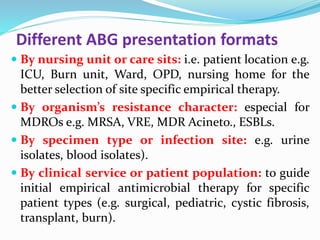 Different ABG presentation formats
 By nursing unit or care sits: i.e. patient location e.g.
ICU, Burn unit, Ward, OPD, nursing home for the
better selection of site specific empirical therapy.
 By organism’s resistance character: especial for
MDROs e.g. MRSA, VRE, MDR Acineto., ESBLs.
 By specimen type or infection site: e.g. urine
isolates, blood isolates).
 By clinical service or patient population: to guide
initial empirical antimicrobial therapy for specific
patient types (e.g. surgical, pediatric, cystic fibrosis,
transplant, burn).
 
