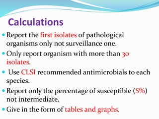Calculations
 Report the first isolates of pathological
organisms only not surveillance one.
 Only report organism with more than 30
isolates.
 Use CLSI recommended antimicrobials to each
species.
 Report only the percentage of susceptible (S%)
not intermediate.
 Give in the form of tables and graphs.
 