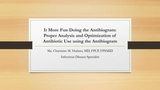 It More Fun Doing the Antibiogram:
Proper Analysis and Optimization of
Antibiotic Use using the Antibiogram
Ma. Charmian M. Hufano, MD, FPCP, FPSMID
Infectious Disease Specialist
 
