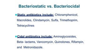 Bacteriostatic vs. Bacteriocidal
⚫Static antibiotics include: Chloramphenicol,
Macrolides, Clindamycin, Sulfa, Trimethoprim,
Tetracyclines
⚫Cidal antibiotics include: Aminoglycosides,
Beta- lactams, Vancomycin, Quinolones, Rifampin,
and Metronidazole.
 