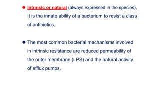 ⚫ Intrinsic or natural (always expressed in the species),
It is the innate ability of a bacterium to resist a class
of antibiotics.
⚫ The most common bacterial mechanisms involved
in intrinsic resistance are reduced permeability of
the outer membrane (LPS) and the natural activity
of efflux pumps.
 