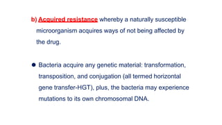 b) Acquired resistance whereby a naturally susceptible
microorganism acquires ways of not being affected by
the drug.
⚫ Bacteria acquire any genetic material: transformation,
transposition, and conjugation (all termed horizontal
gene transfer-HGT), plus, the bacteria may experience
mutations to its own chromosomal DNA.
 