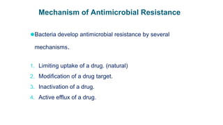 Mechanism of Antimicrobial Resistance
⚫Bacteria develop antimicrobial resistance by several
mechanisms.
1. Limiting uptake of a drug. (natural)
2. Modification of a drug target.
3. Inactivation of a drug.
4. Active efflux of a drug.
 