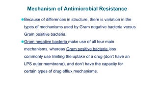 Mechanism of Antimicrobial Resistance
⚫Because of differences in structure, there is variation in the
types of mechanisms used by Gram negative bacteria versus
Gram positive bacteria.
⚫Gram negative bacteria make use of all four main
mechanisms, whereas Gram positive bacteria less
commonly use limiting the uptake of a drug (don't have an
LPS outer membrane), and don't have the capacity for
certain types of drug efflux mechanisms.
 