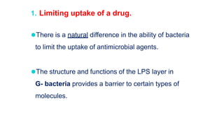 1. Limiting uptake of a drug.
⚫There is a natural difference in the ability of bacteria
to limit the uptake of antimicrobial agents.
⚫The structure and functions of the LPS layer in
G- bacteria provides a barrier to certain types of
molecules.
 